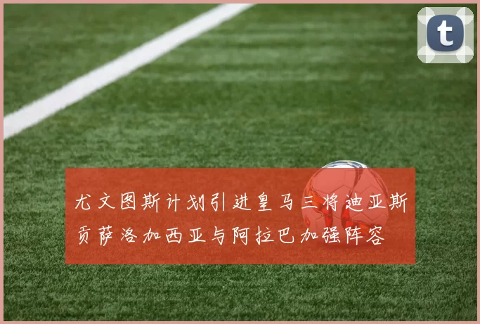 尤文图斯计划引进皇马三将迪亚斯贡萨洛加西亚与阿拉巴加强阵容