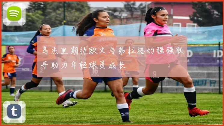 乌杰里期待欧文与弗拉格的强强联手助力年轻球员成长