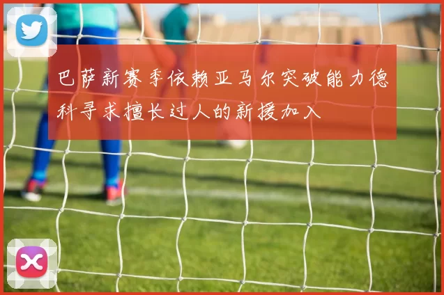 巴萨新赛季依赖亚马尔突破能力德科寻求擅长过人的新援加入