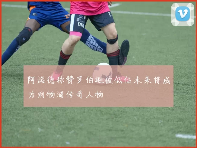 阿诺德称赞罗伯逊被低估未来将成为利物浦传奇人物