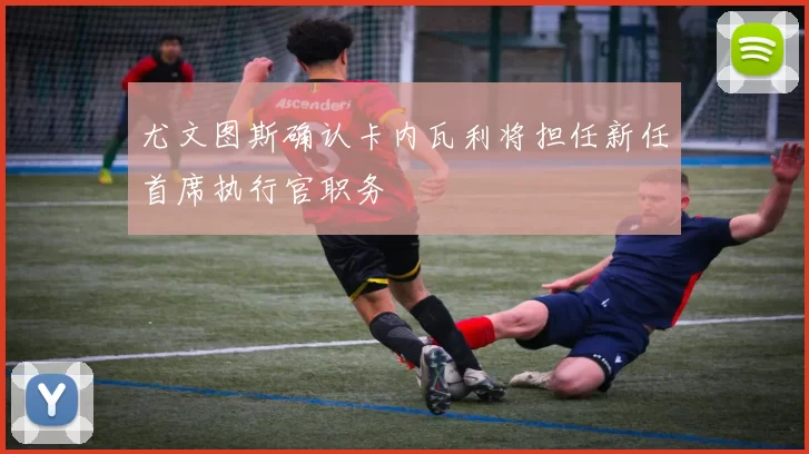 尤文图斯确认卡内瓦利将担任新任首席执行官职务