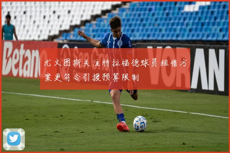 尤文图斯关注特拉福德球员租借方案更符合引援预算限制