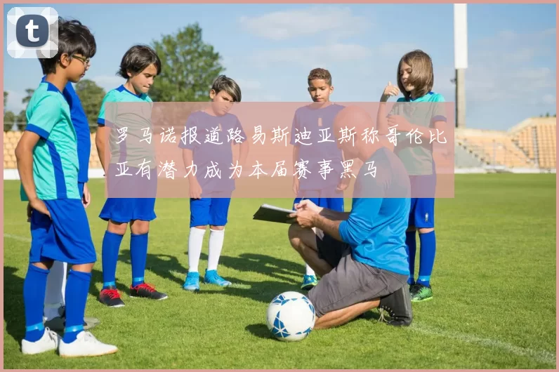 罗马诺报道路易斯迪亚斯称哥伦比亚有潜力成为本届赛事黑马