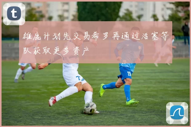 雄鹿计划先交易希罗再通过活塞等队获取更多资产