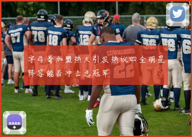 字母哥加盟热火引发热议四全明星阵容能否冲击总冠军