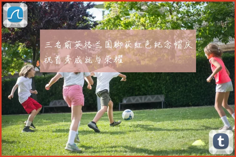 三名前英格兰国脚获红色纪念帽庆祝首秀成就与荣耀