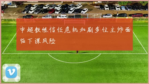 中超教练信任危机加剧多位主帅面临下课风险