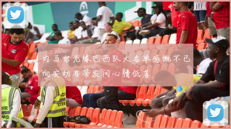 内马尔无缘巴西队大名单感慨不已向安切洛蒂发问心情低落