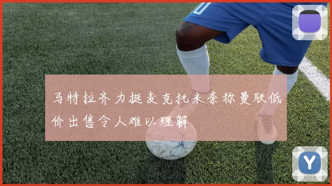 马特拉齐力挺麦克托米奈称曼联低价出售令人难以理解
