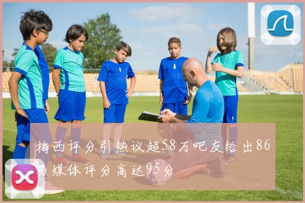梅西评分引热议超58万吧友给出86分媒体评分高达95分