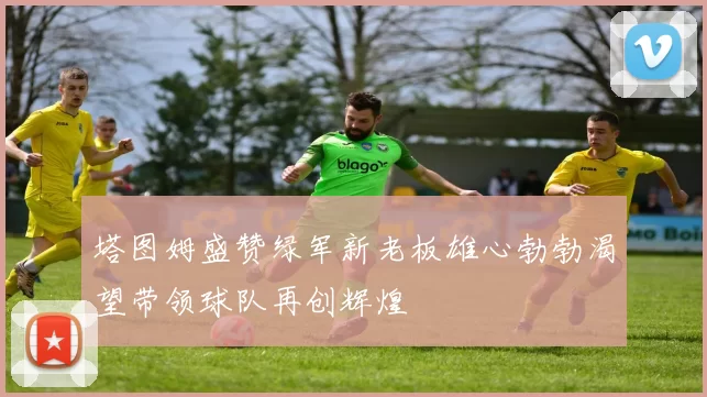塔图姆盛赞绿军新老板雄心勃勃渴望带领球队再创辉煌