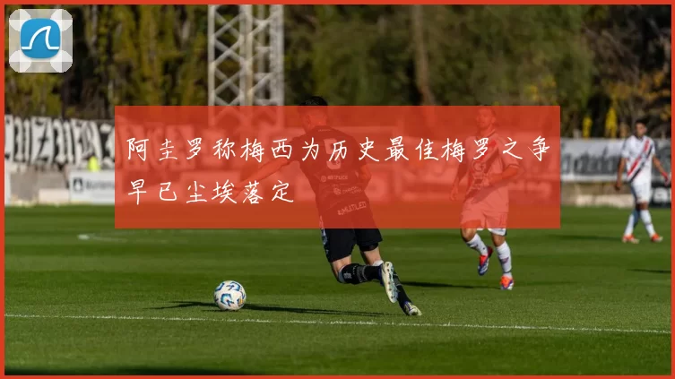 阿圭罗称梅西为历史最佳梅罗之争早已尘埃落定