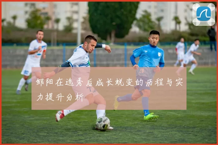 邹阳在选秀后成长蜕变的历程与实力提升分析